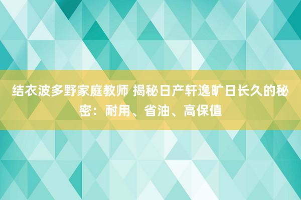 结衣波多野家庭教师 揭秘日产轩逸旷日长久的秘密：耐用、省油、高保值