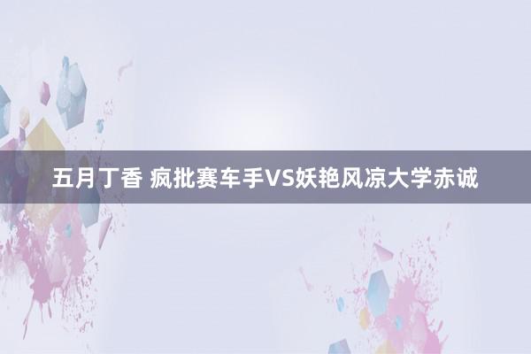 五月丁香 疯批赛车手VS妖艳风凉大学赤诚