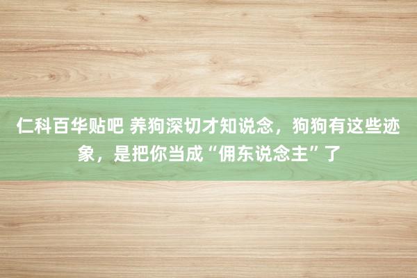 仁科百华贴吧 养狗深切才知说念，狗狗有这些迹象，是把你当成“佣东说念主”了