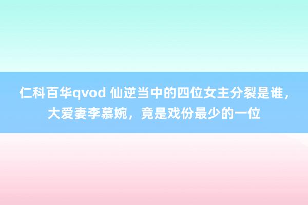 仁科百华qvod 仙逆当中的四位女主分裂是谁，大爱妻李慕婉，竟是戏份最少的一位