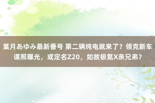 葉月あゆみ最新番号 第二辆纯电就来了？领克新车谍照曝光，或定名Z20，如故极氪X亲兄弟？