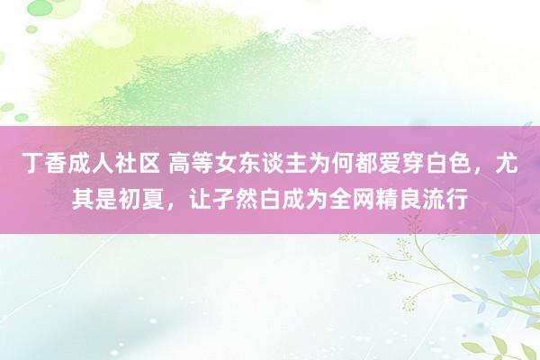 丁香成人社区 高等女东谈主为何都爱穿白色，尤其是初夏，让孑然白成为全网精良流行