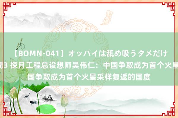 【BOMN-041】オッパイは舐め吸うタメだけに存在する4時間3 探月工程总设想师吴伟仁：中国争取成为首个火星采样复返的国度