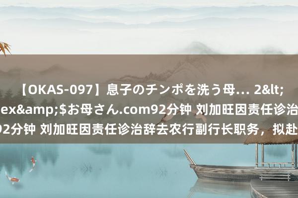 【OKAS-097】息子のチンポを洗う母… 2</a>2012-03-16ex&$お母さん.com92分钟 刘加旺因责任诊治辞去农行副行长职务，拟赴中投公司