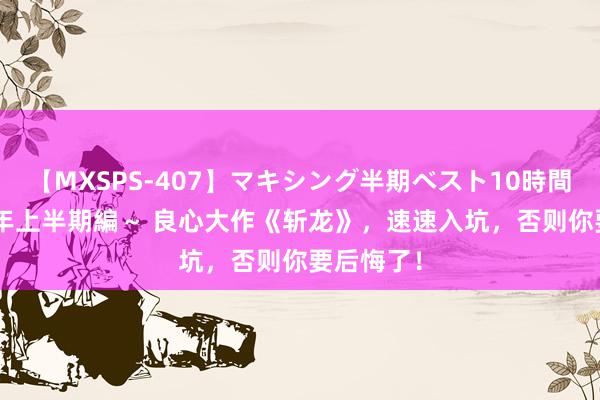 【MXSPS-407】マキシング半期ベスト10時間 ～2015年上半期編～ 良心大作《斩龙》，速速入坑，否则你要后悔了！