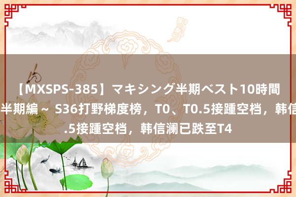 【MXSPS-385】マキシング半期ベスト10時間 ～2014年下半期編～ S36打野梯度榜，T0、T0.5接踵空档，韩信澜已跌至T4