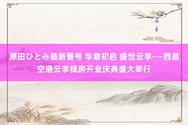 原田ひとみ最新番号 华章初启 盛世云享——西昌空港云享栈房开业庆典盛大举行