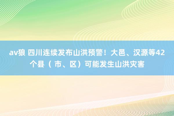 av狼 四川连续发布山洪预警！大邑、汉源等42个县（ 市、区）可能发生山洪灾害