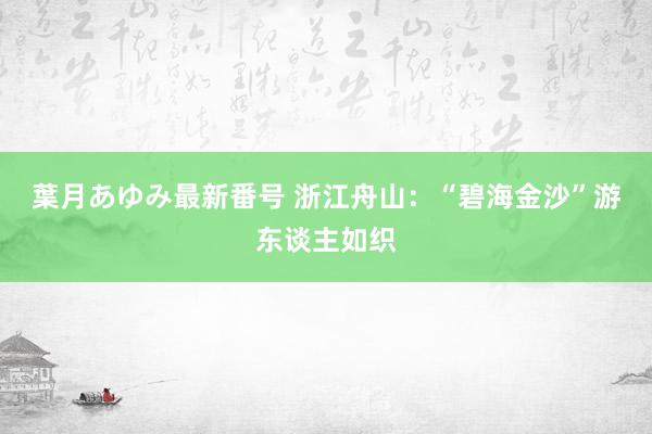 葉月あゆみ最新番号 浙江舟山：“碧海金沙”游东谈主如织