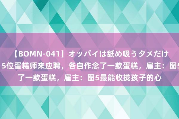 【BOMN-041】オッパイは舐め吸うタメだけに存在する4時間3 5位蛋糕师来应聘，各自作念了一款蛋糕，雇主：图5最能收拢孩子的心