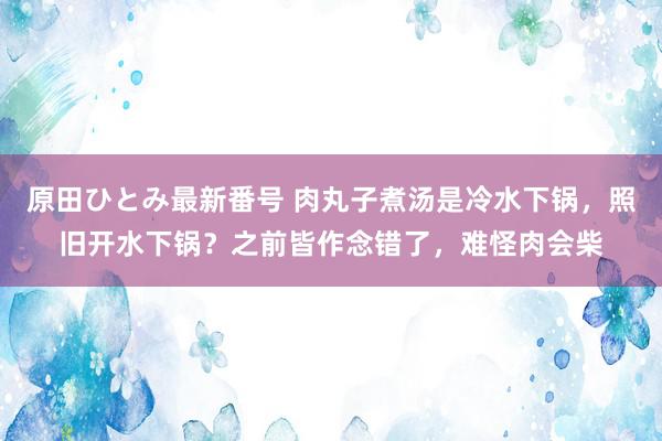 原田ひとみ最新番号 肉丸子煮汤是冷水下锅，照旧开水下锅？之前皆作念错了，难怪肉会柴