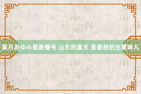 葉月あゆみ最新番号 山东的夏天 是香甜的生果味儿