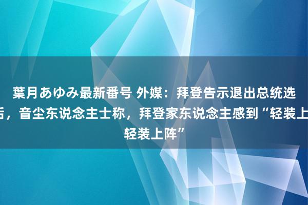 葉月あゆみ最新番号 外媒：拜登告示退出总统选举后，音尘东说念主士称，拜登家东说念主感到“轻装上阵”