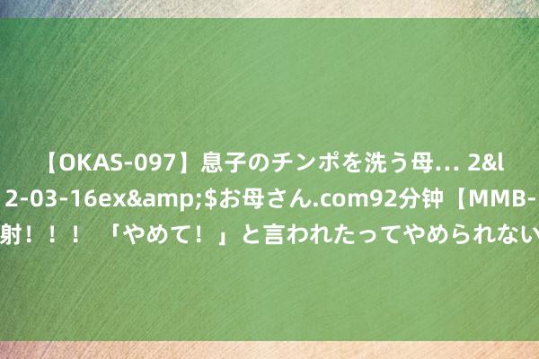 【OKAS-097】息子のチンポを洗う母… 2</a>2012-03-16ex&$お母さん.com92分钟【MMB-157】えげつない顔射！！！ 「やめて！」と言われたってやめられないぜ、臭くて粘っこいザーメンを可愛いお顔にぶっかけろ！ 测评热点防脱生发十大品牌，好用且暖和的就这几款，掉发多来看