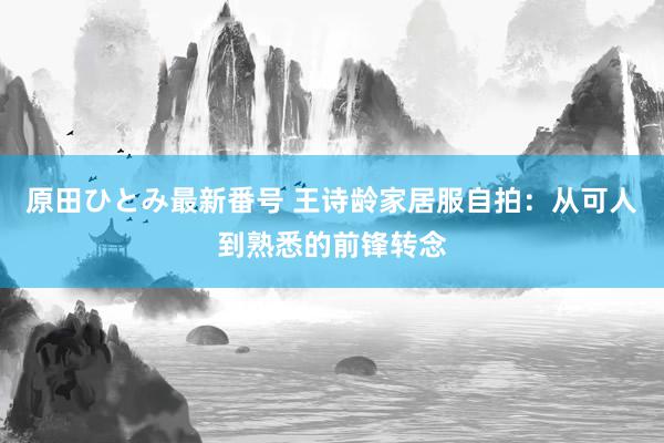 原田ひとみ最新番号 王诗龄家居服自拍：从可人到熟悉的前锋转念