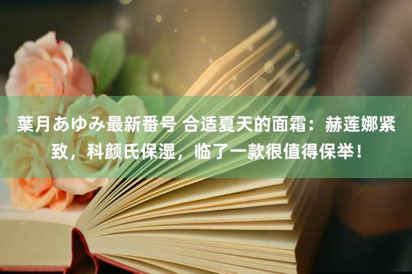 葉月あゆみ最新番号 合适夏天的面霜：赫莲娜紧致，科颜氏保湿，临了一款很值得保举！