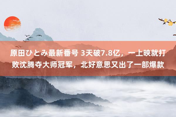 原田ひとみ最新番号 3天破7.8亿，一上映就打败沈腾夺大师冠军，北好意思又出了一部爆款