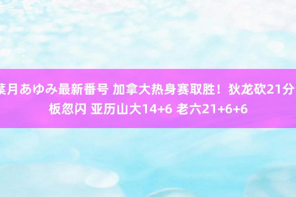 葉月あゆみ最新番号 加拿大热身赛取胜！狄龙砍21分5板忽闪 亚历山大14+6 老六21+6+6