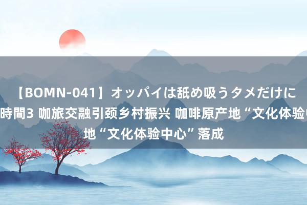 【BOMN-041】オッパイは舐め吸うタメだけに存在する4時間3 咖旅交融引颈乡村振兴 咖啡原产地“文化体验中心”落成