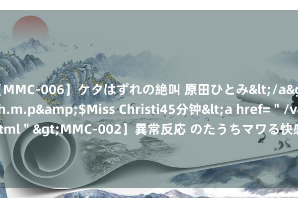 【MMC-006】ケタはずれの絶叫 原田ひとみ</a>1992-02-25h.m.p&$Miss Christi45分钟<a href=＂/vod-read-id-62.html＂>MMC-002】異常反応 のたうちマワる快感 原田ひとみ</a>1992-01-21h.m.p&$MissChristin40分钟 基金大举加仓这些港股