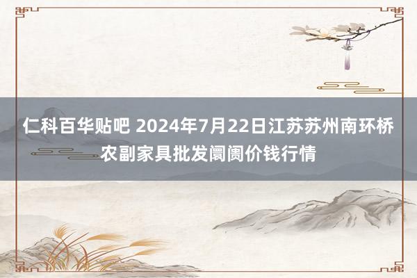 仁科百华贴吧 2024年7月22日江苏苏州南环桥农副家具批发阛阓价钱行情