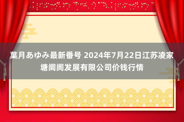 葉月あゆみ最新番号 2024年7月22日江苏凌家塘阛阓发展有限公司价钱行情