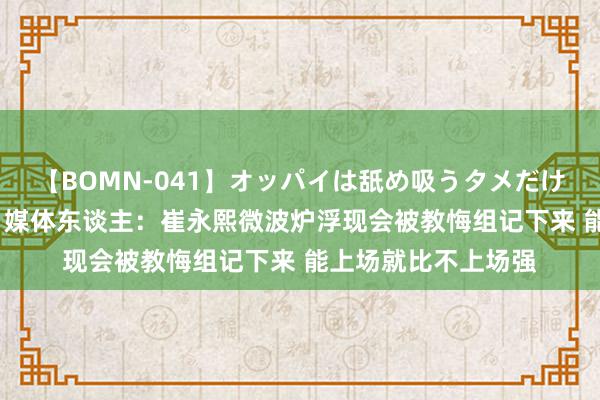 【BOMN-041】オッパイは舐め吸うタメだけに存在する4時間3 媒体东谈主：崔永熙微波炉浮现会被教悔组记下来 能上场就比不上场强