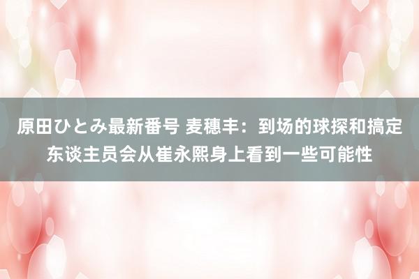 原田ひとみ最新番号 麦穗丰：到场的球探和搞定东谈主员会从崔永熙身上看到一些可能性