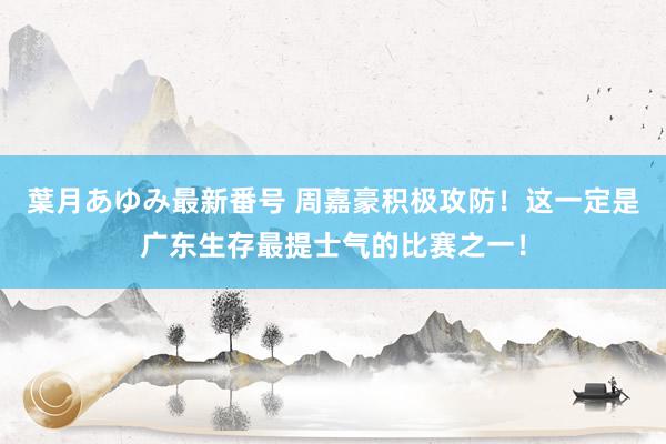 葉月あゆみ最新番号 周嘉豪积极攻防！这一定是广东生存最提士气的比赛之一！