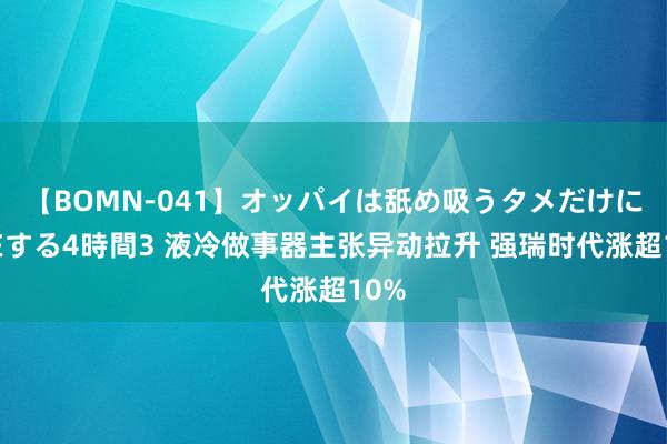 【BOMN-041】オッパイは舐め吸うタメだけに存在する4時間3 液冷做事器主张异动拉升 强瑞时代涨超10%