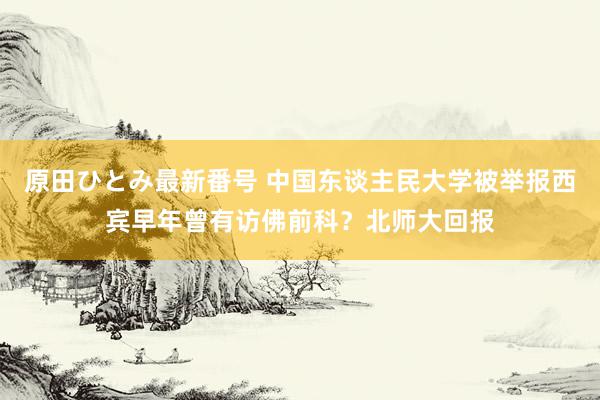 原田ひとみ最新番号 中国东谈主民大学被举报西宾早年曾有访佛前科？北师大回报