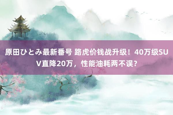 原田ひとみ最新番号 路虎价钱战升级！40万级SUV直降20万，性能油耗两不误？