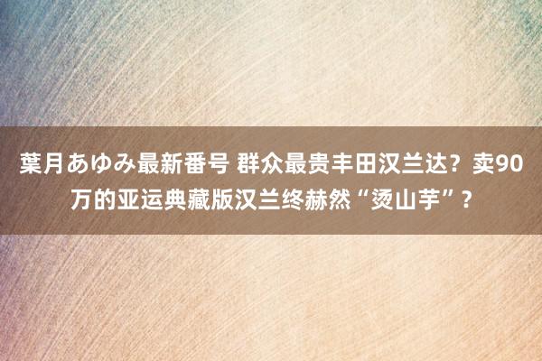 葉月あゆみ最新番号 群众最贵丰田汉兰达？卖90万的亚运典藏版汉兰终赫然“烫山芋”？