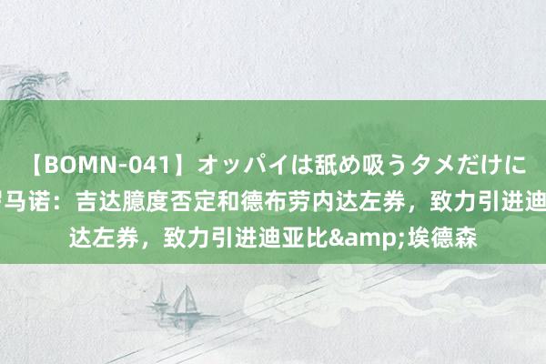 【BOMN-041】オッパイは舐め吸うタメだけに存在する4時間3 罗马诺：吉达臆度否定和德布劳内达左券，致力引进迪亚比&埃德森