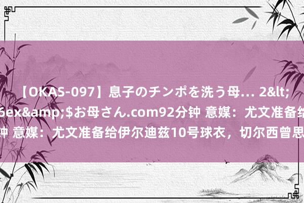 【OKAS-097】息子のチンポを洗う母… 2</a>2012-03-16ex&$お母さん.com92分钟 意媒：尤文准备给伊尔迪兹10号球衣，切尔西曾思签被立即拒却