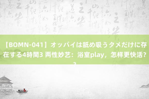 【BOMN-041】オッパイは舐め吸うタメだけに存在する4時間3 两性妙艺：浴室play，怎样更快活？