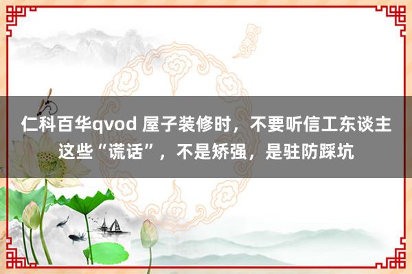 仁科百华qvod 屋子装修时，不要听信工东谈主这些“谎话”，不是矫强，是驻防踩坑