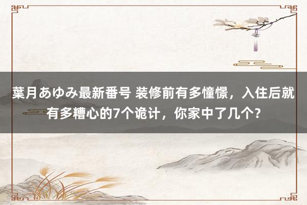 葉月あゆみ最新番号 装修前有多憧憬，入住后就有多糟心的7个诡计，你家中了几个？