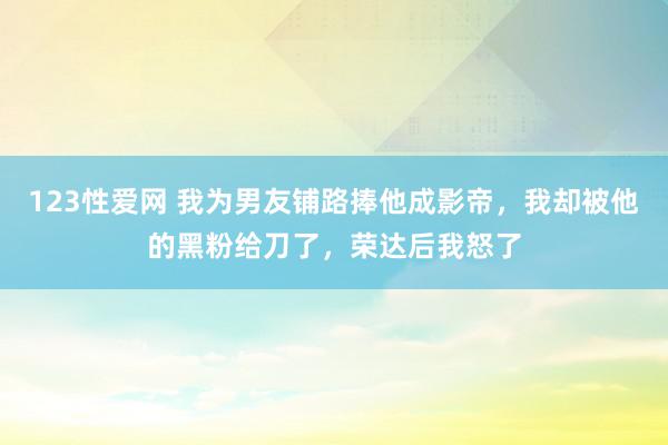 123性爱网 我为男友铺路捧他成影帝，我却被他的黑粉给刀了，荣达后我怒了