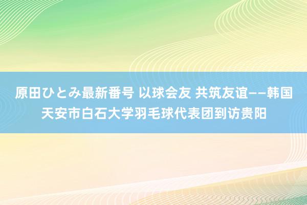 原田ひとみ最新番号 以球会友 共筑友谊——韩国天安市白石大学羽毛球代表团到访贵阳