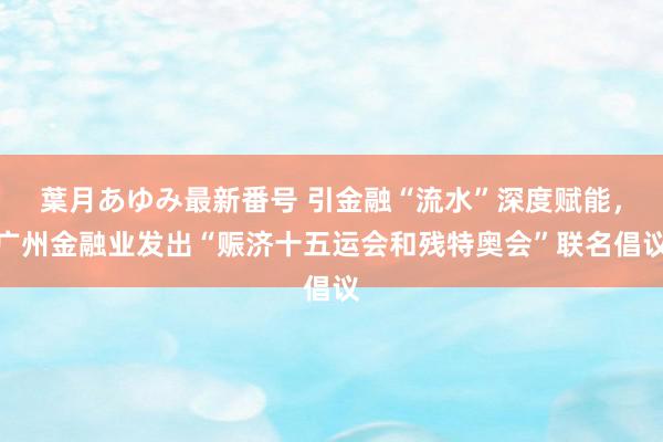 葉月あゆみ最新番号 引金融“流水”深度赋能，广州金融业发出“赈济十五运会和残特奥会”联名倡议