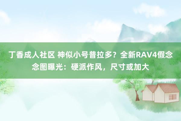 丁香成人社区 神似小号普拉多？全新RAV4假念念图曝光：硬派作风，尺寸或加大