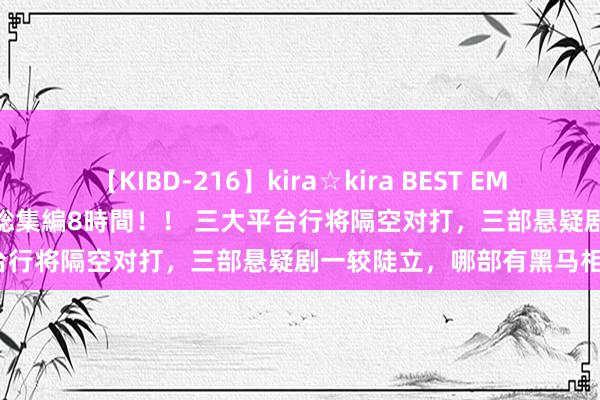 【KIBD-216】kira☆kira BEST EMIRI-中出し性交20発超え-総集編8時間！！ 三大平台行将隔空对打，三部悬疑剧一较陡立，哪部有黑马相？