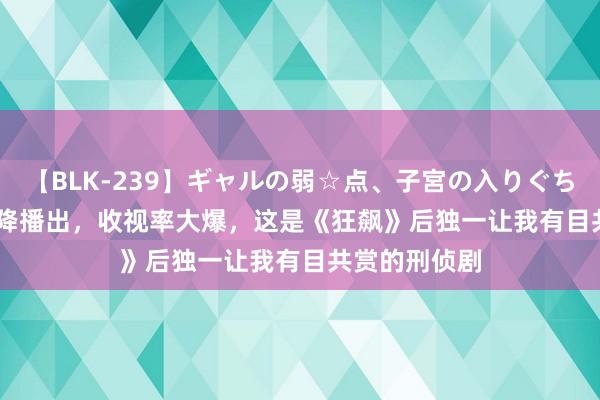 【BLK-239】ギャルの弱☆点、子宮の入りぐちぃ EMIRI 空降播出，收视率大爆，这是《狂飙》后独一让我有目共赏的刑侦剧