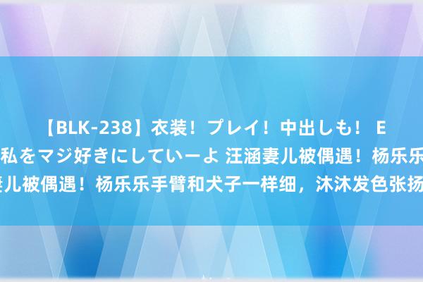 【BLK-238】衣装！プレイ！中出しも！ EMIRIのつぶやき指令で私をマジ好きにしていーよ 汪涵妻儿被偶遇！杨乐乐手臂和犬子一样细，沐沐发色张扬又老又小