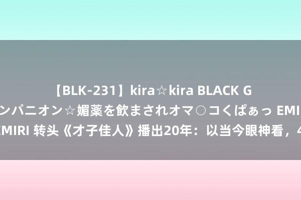 【BLK-231】kira☆kira BLACK GAL 黒ギャル中出し温泉コンパニオン☆媚薬を飲まされオマ○コくぱぁっ EMIRI 转头《才子佳人》播出20年：以当今眼神看，4位女主演谁最佳看？