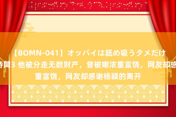 【BOMN-041】オッパイは舐め吸うタメだけに存在する4時間3 他被分走无数财产，曾被嘲浓重富饶，网友却感谢杨颖的离开