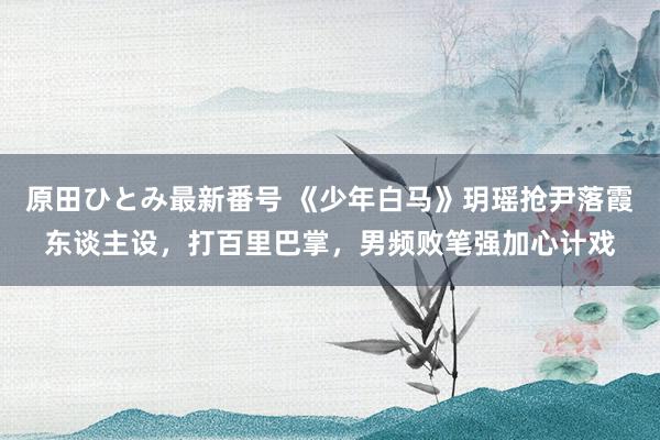 原田ひとみ最新番号 《少年白马》玥瑶抢尹落霞东谈主设，打百里巴掌，男频败笔强加心计戏