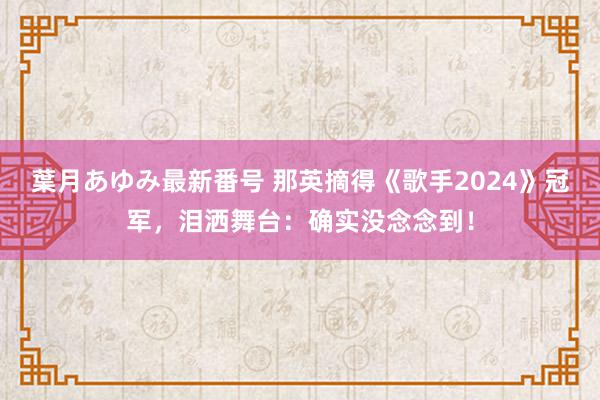 葉月あゆみ最新番号 那英摘得《歌手2024》冠军，泪洒舞台：确实没念念到！