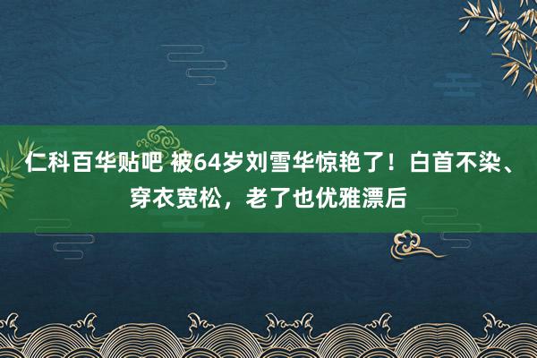 仁科百华贴吧 被64岁刘雪华惊艳了！白首不染、穿衣宽松，老了也优雅漂后